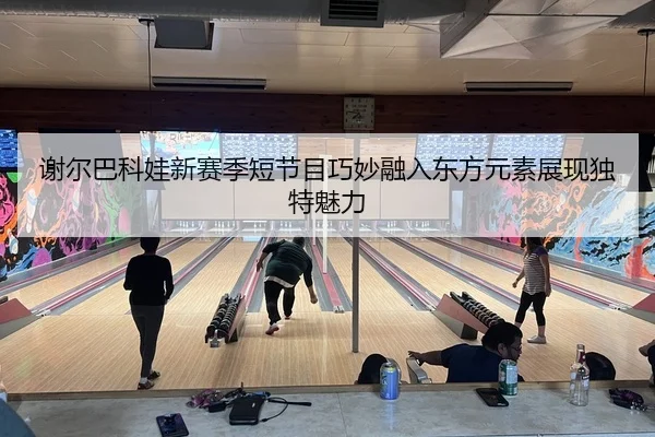 谢尔巴科娃新赛季短节目巧妙融入东方元素展现独特魅力